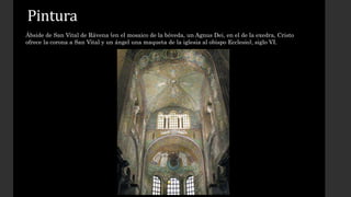 Pintura 
Ábside de San Vital de Rávena (en el mosaico de la bóveda, un Agnus Dei, en el de la exedra, Cristo 
ofrece la corona a San Vital y un ángel una maqueta de la iglesia al obispo Ecclesio), siglo VI. 
 