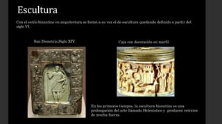 Escultura 
Con el estilo bizantino en arquitectura se formó a su vez el de escultura quedando definido a partir del 
siglo VI. 
San Demetrio.Siglo XIV. 
Caja con decoración en marfil 
En los primeros tiempos, la escultura bizantina es una 
prolongación del arte llamado Helenistico y producen retratos 
de mucha fuerza. 
 