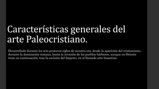 Características generales del 
arte Paleocristiano. 
Desarrollado durante los seis primeros siglos de nuestra era, desde la aparición del cristianismo, 
durante la dominación romana, hasta la invasión de los pueblos bárbaros, aunque en Oriente 
tiene su continuación, tras la escisión del Imperio, en el llamado arte bizantino. 
 