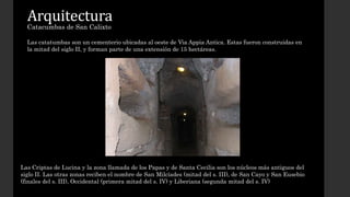Arquitectura 
Catacumbas de San Calixto 
Las catatumbas son un cementerio ubicadas al oeste de Via Appia Antica. Estas fueron construidas en 
la mitad del siglo II, y forman parte de una extensión de 15 hectáreas. 
Las Criptas de Lucina y la zona llamada de los Papas y de Santa Cecilia son los núcleos más antiguos del 
siglo II. Las otras zonas reciben el nombre de San Milcíades (mitad del s. III), de San Cayo y San Eusebio 
(finales del s. III), Occidental (primera mitad del s. IV) y Liberiana (segunda mitad del s. IV) 
 