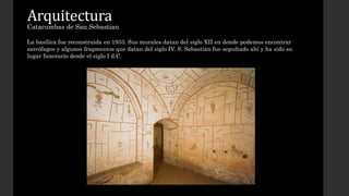 Arquitectura 
Catacumbas de San Sebastian 
La basílica fue reconstruida en 1933. Sus murales datan del siglo XII en donde podemos encontrar 
sarcófagos y algunos fragmentos que datan del siglo IV. S. Sebastián fue sepultado ahí y ha sido su 
lugar funerario desde el siglo I d.C. 
 