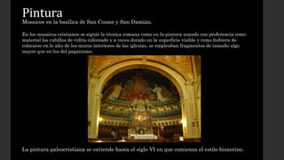 Pintura 
Mosaicos en la basílica de San Cosme y San Damián. 
En los mosaicos cristianos se siguió la técnica romana como en la pintura usando con preferencia como 
material los cubillos de vidrio coloreado y a veces dorado en la superficie visible y como hubiera de 
colocarse en lo alto de los muros interiores de las iglesias, se empleaban fragmentos de tamaño algo 
mayor que en los del paganismo. 
La pintura paleocristiana se extiende hasta el siglo VI en que comienza el estilo bizantino. 
 