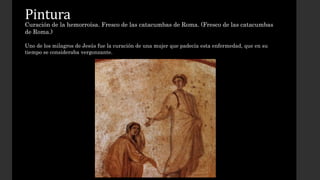 Pintura 
Curación de la hemorroísa. Fresco de las catacumbas de Roma. (Fresco de las catacumbas 
de Roma.) 
Uno de los milagros de Jesús fue la curación de una mujer que padecía esta enfermedad, que en su 
tiempo se consideraba vergonzante. 
 