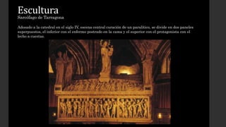 Escultura 
Sarcófago de Tarragona 
Adosado a la catedral en el siglo IV, escena central curación de un paralítico, se divide en dos paneles 
superpuestos, el inferior con el enfermo postrado en la cama y el superior con el protagonista con el 
lecho a cuestas. 
 