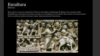 Escultura 
Relieves 
Este relieve recrea la entrada de Cristo en Jerusalén en Domingo de Ramos. Las escenas están 
divididas por columnas. Su técnica se basa en el modelado con un efecto claro-oscuro. La mayor parte 
de las esculturas paleocristianas tenían representaciones funerarias. 
 