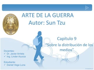 ARTE DE LA GUERRA
                  Autor: Sun Tzu

                              Capítulo 9
                       “Sobre la distribución de los
Docentes:                      medios”
 Dr. Javier Arrieta
 Ing. Linder Azurza

Estudiante:
 Daniel Vega Luna
 