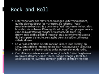 Rock and Roll 
 El término "rock and roll" era en su origen un término náutico, 
que ha sido usado por los marineros. Se refiere al "rock" 
(movimiento hacia atrás y delante) y "roll" (movimiento hacia los 
laterales) de un barco. Otro significado surgió en 1947 gracias a la 
canción Good RockingTonight del cantante de blues Roy 
Brown en la cual la palabra "rocking" era aparentemente acerca 
de bailar pero, de hecho, se trataba de una alusión sutilmente 
velada al sexo. 
 La versión definitiva de esta canción la hace Elvis Presley, en 
1954. Estas dobles intenciones no eran nada nuevo en la música 
blues, pero eran desconocidas en las transmisiones de radio. 
 Con el tiempo este nuevo ritmo, surgido de la fusión de géneros 
musicales afroamericanos (Blues, Boogie woogie y Jazz), fue 
adoptado por la juventud como un grito de libertad y rebeldia 
 