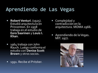Aprendiendo de Las Vegas 
 Robert Venturi. (1925). 
Estudió arquitectura en 
Princenton. En 1958 
trabaja en el estudio de 
Eero Saarinen y Louis I. 
Khan. 
 1964 trabaja con John 
Rauch. Luego conforma el 
estudio con Denise Scott 
Brown y otros socios. 
 1991. Recibe el Pritzker. 
 Complejidad y 
contradicción en la 
arquitectura. MOMA 1966. 
 Aprendiendo de la Vegas. 
MIT. 1977. 
 