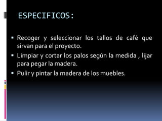 ESPECIFICOS:

 Recoger y seleccionar los tallos de café que
  sirvan para el proyecto.
 Limpiar y cortar los palos según la medida , lijar
  para pegar la madera.
 Pulir y pintar la madera de los muebles.
 