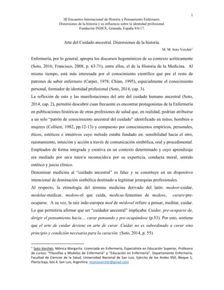 1
III Encuentro Internacional de Historia y Pensamiento Enfermero.
Distorsiones de la historia y su influencia sobre la identidad profesional.
Fundación INDEX, Granada, España 9/6/17.
Arte del Cuidado ancestral. Distorsiones de la historia.
M. M. Soto Verchér1
Enfermería, por lo general, apropia los discursos hegemónicos de su contexto acríticamente
(Soto, 2016; Francisco, 2008, p. 63-71), entre ellos, el de la Historia de la Medicina. Al
mismo tiempo, está más interesada por el conocimiento científico que por el resto de
patrones de saber enfermero (Carper, 1978; Chinn, 1995), especialmente el conocimiento
personal, formador de identidad profesional (Soto, 2014, cap. 3).
La reflexión de esto y las manifestaciones del arte del cuidado humano ancestral (Soto,
2014, cap. 2), permitió descubrir cuan frecuente es encontrar protagonistas de la Enfermería
en publicaciones históricas de otras profesiones de salud que, en realidad, podrían atribuirse
a un solo “patrón de conocimiento ancestral del cuidado” identificado en mitos, hombres o
mujeres (Colliere, 1982, pp.12-13) y compuesto por conocimientos empíricos, personales,
éticos, estéticos e intuitivos cuyo método estaba fundado en: sensibilidad hacia el otro,
razonamiento, intuición y acción a través de comunicación simbólica, oral y procedimental.
Empleados de forma integrada y creativa en un contexto determinado y cuyo aprendizaje
era mediado por un/a tutor/a reconocido/a por su experticia, conducta moral, sentido
estético y juicio clínico.
Denominar medicina al “cuidado ancestral” es falaz y se constituye en un dispositivo
intencional de dominación simbólica destinado a legitimar jerarquías profesionales.
Al respecto, la etimología del término medicina derivado del latín: medeor-cuidar,
medelae-medicar, medens-el que cuida, medicus-femenino de medens, curare-pre-
ocuparse. A su vez, la raíz indo-europea med de médoval refiere a pensar, meditar, cuidar.
Lo que permitiría afirmar que ser “cuidador ancestral” implicaba: Cuidar, pre-ocuparse de,
dirigir el pensamiento hacia… curar pensando y pre-ocupándose (p.53). Por esto, sostiene
que el arte de cuidar deviene en arte de curar. Cuidar no es subordinado a curar sino
principio y condición necesaria para la curación. (Soto, 2014, p. 55).
1
Soto Verchér, Mónica Margarita. Licenciada en Enfermería, Especialista en Educación Superior, Profesora
de cursos: “Filosofías y Modelos de Enfermería” y “Educación en Enfermería”. Departamento Enfermería,
Facultad de Ciencias de la Salud, Universidad Nacional de San Luis, Ejército de los Andes 950, Bloque 1,
Planta baja, box 4. San Luis, Argentina. msotoverchér@gmail.com
 