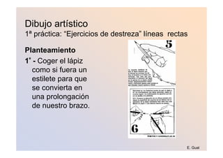 Dibujo artístico
1ª práctica: “Ejercicios de destreza” líneas rectas

Planteamiento
1º - Coger el lápiz
   como si fuera un
   estilete para que
   se convierta en
   una prolongación
   de nuestro brazo.




                                                  E. Gual
 