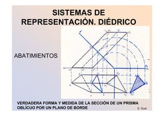 SISTEMAS DE
 REPRESENTACIÓN. DIÉDRICO



ABATIMIENTOS




VERDADERA FORMA Y MEDIDA DE LA SECCIÓN DE UN PRISMA
OBLÍCUO POR UN PLANO DE BORDE                      E. Gual
 