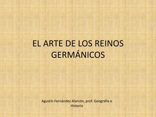 EL ARTE DE LOS REINOS
GERMÁNICOS
Agustín Fernández Alarcón, prof. Geografía e
Historia
 