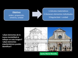 Objetivos
orden, proporción,
simetría, unidad
1.Cálculos matemáticos
2.Destacan elementos individuales
3.Regularidad = unidad
Para conseguirlo
Santa María Novella
•¿Qué elementos de la
nueva mentalidad se
reflejan en esta imagen?
•¿Qué elementos
arquitectónicos puedes
identificar?
 