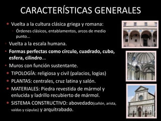 CARACTERÍSTICAS GENERALES
 Vuelta a la cultura clásica griega y romana:
◦ Órdenes clásicos, entablamentos, arcos de medio
punto…
◦ Vuelta a la escala humana.
• Formas perfectas como círculo, cuadrado, cubo,
esfera, cilindro...
• Muros con función sustentante.
 TIPOLOGÍA: religiosa y civil (palacios, logias)
 PLANTAS: centrales, cruz latina y salón.
 MATERIALES: Piedra revestida de mármol y
enlucida y ladrillo recubierto de mármol.
 SISTEMA CONSTRUCTIVO: abovedado(cañón, arista,
vaídas y cúpulas) y arquitrabado.
 