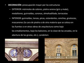 • DECORACIÓN: preocupación mayor por las estructuras
– EXTERIOR: mármoles de colores, pietra serena (gris y mate),
medallones, guirnaldas, coronas, almohadillado, terracotas
– INTERIOR: guirnaldas, lanzas, picas, estandartes, conchas, grutescos,
mascarones (la cara de piedra o de otra materia que se coloca en
las fuentes o en otras obras de arquitectura como bajo
los entablamentos, bajo los balcones, en la clave de las arcadas, en la
abertura de las grutas, etc.), candelieri.
 