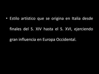 • Estilo artístico que se origina en Italia desde
finales del S. XIV hasta el S. XVI, ejerciendo
gran influencia en Europa Occidental.
 