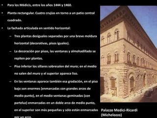 • Para los Médicis, entre los años 1444 y 1460.
• Planta rectangular. Cuatro crujías en torno a un patio central
cuadrado.
• La fachada articulada en sentido horizontal:
– Tres plantas desiguales separadas por una breve moldura
horizontal (decorativas, pisos iguales).
– La decoración por pisos, las ventanas y almohadillado se
repiten por plantas.
– Piso inferior los sillares sobresalen del muro; en el medio
no salen del muro y el superior aparece liso.
– En las ventanas aparece también esa gradación, en el piso
bajo son enormes (enmarcadas con grandes arcos de
medio punto), en el medio ventanas geminadas (con
parteluz) enmarcadas en un doble arco de medio punto,
en el superior son más pequeñas y sólo están enmarcadas Palazzo Medici-Ricardi
(Michelozzo)
 