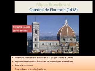 Filippo Brunelleschi.
Catedral de Florencia (1418)
• Medieval y renacentista. Iniciada en el s. XIII por Arnolfo di Cambio
• Arquitectura racionalista basada en las proporciones matemáticas
• Sigue el arte romano
• Encargada por el gremio de pañeros
Campanile separado
(diseño de Giotto)
 