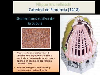 • Nuevo sistema constructivo: 2
cúpulas con espacio entre ellas a
partir de un entramado de nervios y
aparejo en espina de pez (anillos
concéntricos).
• Tambor octogonal con óculos y
decoración en mármol verde
Sistema constructivo de
la cúpula
Filippo Brunelleschi.
Catedral de Florencia (1418)
 