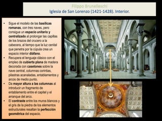 • Sigue el modelo de las basílicas
romanas, con tres naves, pero
consigue un espacio unitario y
centralizado al prolongar las capillas
de los brazos del crucero a la
cabecera, al tiempo que la luz cenital
que penetra por la cúpula crea un
espacio interior diáfano.
• Recupera el lenguaje clásico con el
empleo de cubierta plana de madera
decorada con casetones sobre la
nave central, columnas corintias,
pilastras acanaladas, entablamentos y
arcos de medio punto.
• Da mayor altura a las columnas al
introducir un fragmento de
entablamento entre el capitel y el
arranque del arco.
• El contraste entre los muros blancos y
el gris de la piedra de los elementos
estructurales resaltan la perfección
geométrica del espacio.
Filippo Brunelleschi
Iglesia de San Lorenzo (1421-1428). Interior.
 