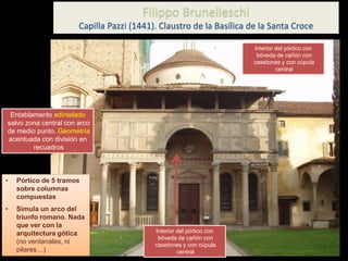 Entablamento adintelado
salvo zona central con arco
de medio punto. Geometría
acentuada con división en
recuadros
• Pórtico de 5 tramos
sobre columnas
compuestas
• Simula un arco del
triunfo romano. Nada
que ver con la
arquitectura gótica
(no ventanales, ni
pilares…)
Filippo Brunelleschi
Capilla Pazzi (1441). Claustro de la Basílica de la Santa Croce
Interior del pórtico con
bóveda de cañón con
casetones y con cúpula
central
Interior del pórtico con
bóveda de cañón con
casetones y con cúpula
central
 