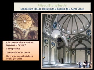 • Cúpula rematada con un óculo
(recuerda al Panteón)
• Sobre pechinas
• Tetramorfos en los tondos
• Decoración cromática (piedra
serena y encalado)
Filippo Brunelleschi
Capilla Pazzi (1441). Claustro de la Basílica de la Santa Croce
 