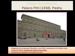 • Residencia de un banquero florentino, Lucca Pitti, comprada por los Medici como
residencia oficial. Prototipo de Palacio renacentista.
• Residencia de Napoleón y hoy galería de arte.
Filippo Brunelleschi.
Palacio Pitti (1458). Piedra.
 