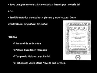 • Tuvo una gran cultura clásica y especial interés por la teoría del
arte.
• Escribió tratados de escultura, pintura y arquitectura: De re
aedificatoria, De pintura, De statua.
•OBRAS
San Andrés en Mantua
Palacio Rucellai en Florencia
Templo de Malatesta en Rímini
Fachada de Santa María Novella en Florencia
 
