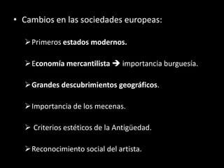• Cambios en las sociedades europeas:
Primeros estados modernos.
Economía mercantilista  importancia burguesía.
Grandes descubrimientos geográficos.
Importancia de los mecenas.
 Criterios estéticos de la Antigüedad.
Reconocimiento social del artista.
 