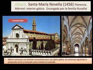 Alberti. Santa María Novella (1456) Florencia.
Mármol. Interior gótico. Encargada por la familia Rucellai
Fachada telón
• Alberti construye una fachada renacentista para una iglesia gótica. Se construye siguiendo la
proporción áurea y tomando como módulo el cuadrado
 
