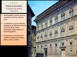  Almohadillado y primer piso con
predominio del muro sobre el
vano.
 La utilización de arcos entre las
pilastras es de influencia romana
y la forma de los vanos
ajimezados (geminados) nos
recuerda al gótico.
 Al igual que en el Coliseo los
órdenes se disponen en altura:
dórico, jónico, corintio.
Alberti.
Palacio Rucellai.
Prototipo de palacio
florentino
 