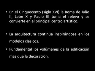 • En el Cinquecento (siglo XVI) la Roma de Julio
II, León X y Paulo III toma el relevo y se
convierte en el principal centro artístico.
• La arquitectura continúa inspirándose en los
modelos clásicos.
• Fundamental los volúmenes de la edificación
más que la decoración.
 