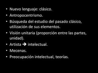 • Nuevo lenguaje: clásico.
• Antropocentrismo.
• Búsqueda del estudio del pasado clásico,
utilización de sus elementos.
• Visión unitaria (proporción entre las partes,
unidad).
• Artista  intelectual.
• Mecenas.
• Preocupación intelectual, teorías.
 