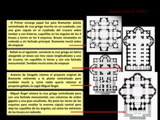 Arquitectura S. Pedro
· El Primer encargo papal fue para Bramante: planta
centralizada de cruz griega inscrita en un cuadrado, con
una gran cúpula en el cuadrado del crucero sobre
tambor y con linterna, cupulillas en los ángulos de los 4
brazos y torres en las 4 esquinas. Brazos rematados en
redondo y sin fachada principal. Bramante murió antes
de empezar
· Rafael es el siguiente: convierte la cruz griega en latina
alargando un brazo con tres naves longitudinales y una
de crucero, sin cupulillas ni torres y con una fachada
monumental. También murió antes de empezar
· Antonio de Sangallo retoma el proyecto original de
Bramante volviendo a la planta centralizada pero
también murió y, como nadie quería retomar el
proyecto gafado, lo cogió Miguel Ángel.
· Miguel Ángel retoma la cruz griega centralizada pero
con una fachada monumental, con columnas de orden
gigante y una gran escalinata. No pone las torres de las
esquinas para resaltar la enorme cúpula central pero
deja las cupulillas de los ángulos, así como los extremos
de los brazos en redondo.
 