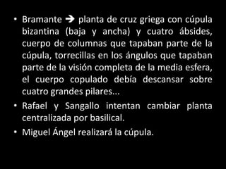 • Bramante  planta de cruz griega con cúpula
bizantina (baja y ancha) y cuatro ábsides,
cuerpo de columnas que tapaban parte de la
cúpula, torrecillas en los ángulos que tapaban
parte de la visión completa de la media esfera,
el cuerpo copulado debía descansar sobre
cuatro grandes pilares...
• Rafael y Sangallo intentan cambiar planta
centralizada por basilical.
• Miguel Ángel realizará la cúpula.
 