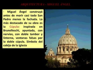 ARQUITECTURA - MIGUEL ÁNGEL
· Miguel Ángel construyó
antes de morir casi todo San
Pedro menos la fachada. Lo
más destacado de su obra es
la Cúpula: inspirada en
Brunelleschi, apuntada, con
nervios, con doble tambor y
linterna, ventanas falsas por
la doble cúpula. Símbolo del
cobijo de la Iglesia
 