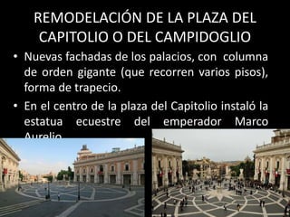 REMODELACIÓN DE LA PLAZA DEL
CAPITOLIO O DEL CAMPIDOGLIO
• Nuevas fachadas de los palacios, con columna
de orden gigante (que recorren varios pisos),
forma de trapecio.
• En el centro de la plaza del Capitolio instaló la
estatua ecuestre del emperador Marco
Aurelio.
 