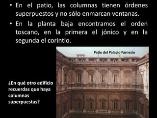 • En el patio, las columnas tienen órdenes
superpuestos y no sólo enmarcan ventanas.
• En la planta baja encontramos el orden
toscano, en la primera el jónico y en la
segunda el corintio.
¿En qué otro edificio
recuerdas que haya
columnas
superpuestas?
Patio del Palacio Farnesio
 