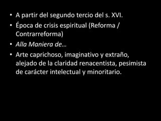 • A partir del segundo tercio del s. XVI.
• Época de crisis espiritual (Reforma /
Contrarreforma)
• Alla Maniera de…
• Arte caprichoso, imaginativo y extraño,
alejado de la claridad renacentista, pesimista
de carácter intelectual y minoritario.
 