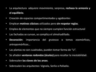 • La arquitectura adquiere movimiento, sorpresa, rechaza la armonía y
el equilibrio.
• Creación de espacios compartimentados y agobiantes
• Emplean motivos clásicos utilizados pero sin respetar reglas.
• Empleo de elementos que no siempre cumplen función estructural
• Las fachadas se curvan, se complica el almohadillado.
• Decoración: importancia del grutesco o temas zoomórficos,
antropomórficos…
• Las plantas no son cuadradas, pueden tomar forma de “U”.
• Se añaden ventanas redondas (óculos) para resaltar la inestabilidad.
• Sobresalen las claves de los arcos.
• Sobresalen los arquitectos: Vignola, Serlio o Palladio.
 