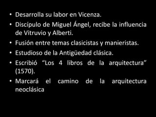 • Desarrolla su labor en Vicenza.
• Discípulo de Miguel Ángel, recibe la influencia
de Vitruvio y Alberti.
• Fusión entre temas clasicistas y manieristas.
• Estudioso de la Antigüedad clásica.
• Escribió “Los 4 libros de la arquitectura”
(1570).
• Marcará el camino de la arquitectura
neoclásica
 