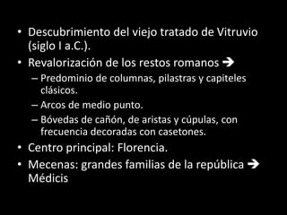 • Descubrimiento del viejo tratado de Vitruvio
(siglo I a.C.).
• Revalorización de los restos romanos 
– Predominio de columnas, pilastras y capiteles
clásicos.
– Arcos de medio punto.
– Bóvedas de cañón, de aristas y cúpulas, con
frecuencia decoradas con casetones.
• Centro principal: Florencia.
• Mecenas: grandes familias de la república 
Médicis
 