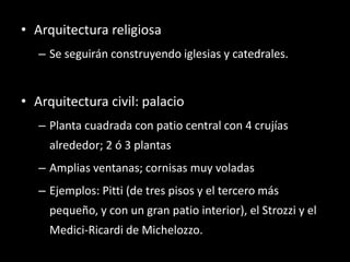 • Arquitectura religiosa
– Se seguirán construyendo iglesias y catedrales.
• Arquitectura civil: palacio
– Planta cuadrada con patio central con 4 crujías
alrededor; 2 ó 3 plantas
– Amplias ventanas; cornisas muy voladas
– Ejemplos: Pitti (de tres pisos y el tercero más
pequeño, y con un gran patio interior), el Strozzi y el
Medici-Ricardi de Michelozzo.
 