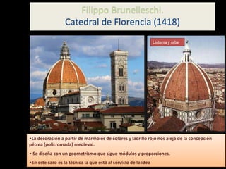 Filippo Brunelleschi.
Catedral de Florencia (1418)
Linterna y orbe
•La decoración a partir de mármoles de colores y ladrillo rojo nos aleja de la concepción
pétrea (policromada) medieval.
• Se diseña con un geometrismo que sigue módulos y proporciones.
•En este caso es la técnica la que está al servicio de la idea
 
