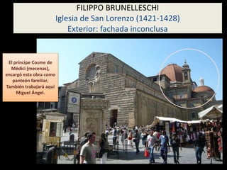El príncipe Cosme de
Médici (mecenas),
encargó esta obra como
panteón familiar.
También trabajará aquí
Miguel Ángel.
FILIPPO BRUNELLESCHI
Iglesia de San Lorenzo (1421-1428)
Exterior: fachada inconclusa
 