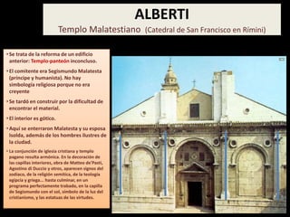 •Se trata de la reforma de un edificio
anterior: Templo-panteón inconcluso.
•El comitente era Segismundo Malatesta
(príncipe y humanista). No hay
simbología religiosa porque no era
creyente
•Se tardó en construir por la dificultad de
encontrar el material.
•El interior es gótico.
•Aquí se enterraron Malatesta y su esposa
Isolda, además de los hombres ilustres de
la ciudad.
• La conjunción de iglesia cristiana y templo
pagano resulta armónica. En la decoración de
las capillas interiores, obra de Matteo de'Pasti,
Agostino di Duccio y otros, aparecen signos del
zodíaco, de la religión semítica, de la teología
egipcia y griega... hasta culminar, en un
programa perfectamente trabado, en la capilla
de Segismundo con el sol, símbolo de la luz del
cristianismo, y las estatuas de las virtudes.
ALBERTI
Templo Malatestiano (Catedral de San Francisco en Rímini)
 