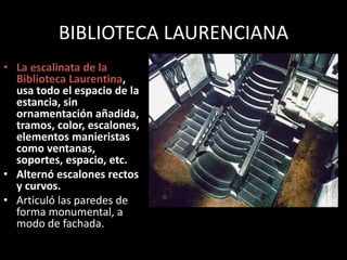 BIBLIOTECA LAURENCIANA
• La escalinata de la
Biblioteca Laurentina,
usa todo el espacio de la
estancia, sin
ornamentación añadida,
tramos, color, escalones,
elementos manieristas
como ventanas,
soportes, espacio, etc.
• Alternó escalones rectos
y curvos.
• Articuló las paredes de
forma monumental, a
modo de fachada.
 