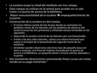 • La escalera ocupa la mitad del vestíbulo con tres rampas.
• Estas rampas se unifican en la central para acceder en un solo
tramo a la puerta de acceso de la biblioteca.
• Mayor monumentalidad de la escalera  empequeñecimiento de
la puerta.
• Construcción de la escalera en dos tramos.
– El tramo inferior consta de tres brazos donde se contrastan los
peldaños rectos de los laterales con los peldaños de abanicos del
centro (curvos los tres primeros) y utilizando volutas tumbadas en los
siguientes.
– Separando la escalera central de las laterales por una balaustrada.
– Frente a las dos calles laterales, coloca una voluta horizontal que
sujeta el principio de la balaustrada del segundo tramo de las
escaleras.
– Alrededor pueden observarse columnas lisas de pequeña basa con
toros y escocias, una línea de imposta marcada por la puerta de
acceso a la biblioteca, un pequeño plinto e incluso volutas adosadas a
la pared.
• Son meramente decoraciones contrastando líneas curvas con rectas
viendo así su juego manierista.”
 