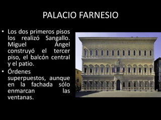 PALACIO FARNESIO
• Los dos primeros pisos
los realizó Sangallo.
Miguel Ángel
construyó el tercer
piso, el balcón central
y el patio.
• Órdenes
superpuestos, aunque
en la fachada sólo
enmarcan las
ventanas.
 